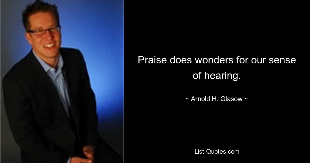 Praise does wonders for our sense of hearing. — © Arnold H. Glasow