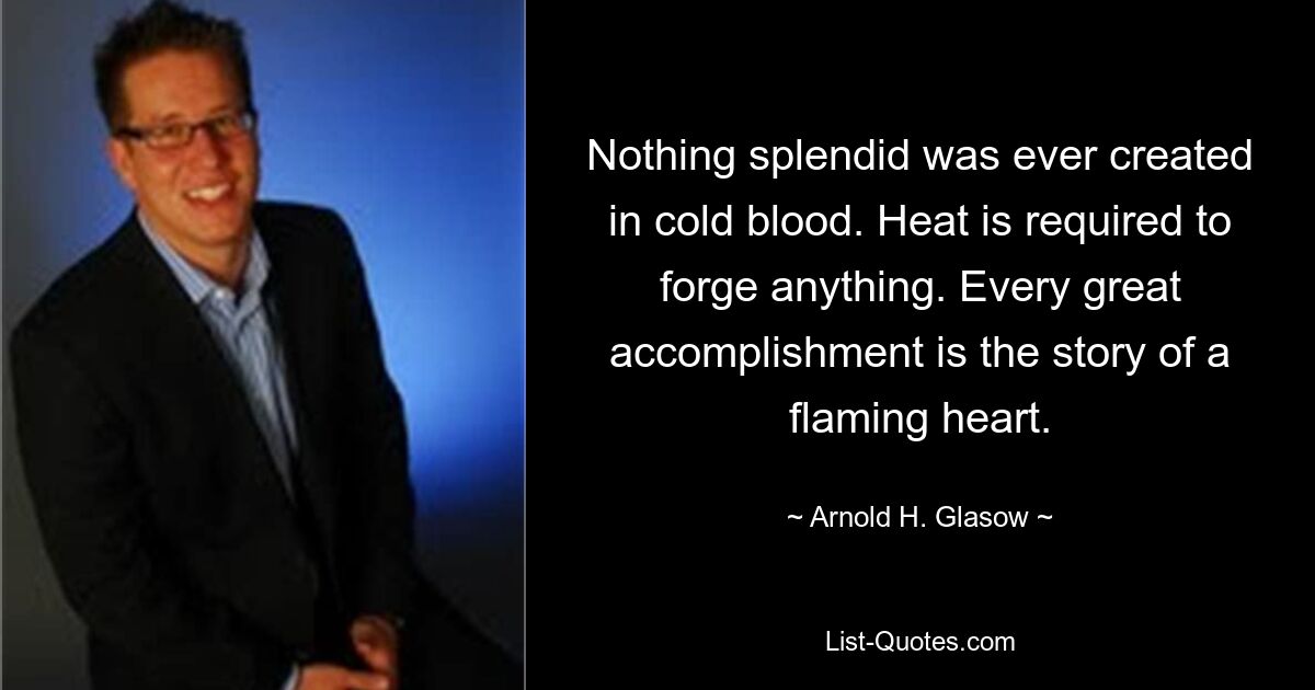 Nothing splendid was ever created in cold blood. Heat is required to forge anything. Every great accomplishment is the story of a flaming heart. — © Arnold H. Glasow