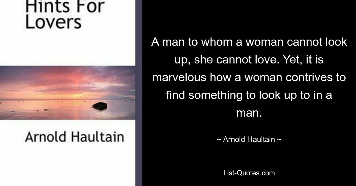 A man to whom a woman cannot look up, she cannot love. Yet, it is marvelous how a woman contrives to find something to look up to in a man. — © Arnold Haultain