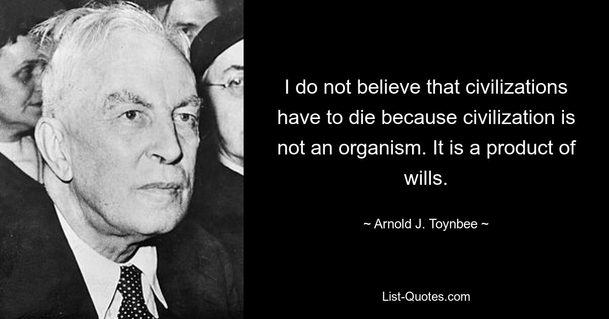 I do not believe that civilizations have to die because civilization is not an organism. It is a product of wills. — © Arnold J. Toynbee