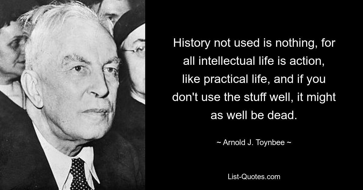 History not used is nothing, for all intellectual life is action, like practical life, and if you don't use the stuff well, it might as well be dead. — © Arnold J. Toynbee