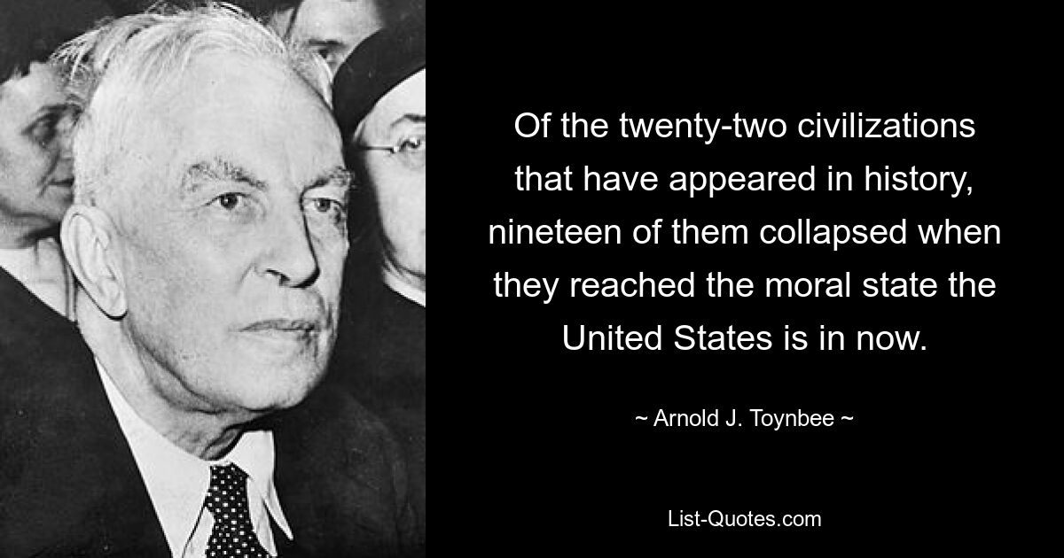 Of the twenty-two civilizations that have appeared in history, nineteen of them collapsed when they reached the moral state the United States is in now. — © Arnold J. Toynbee