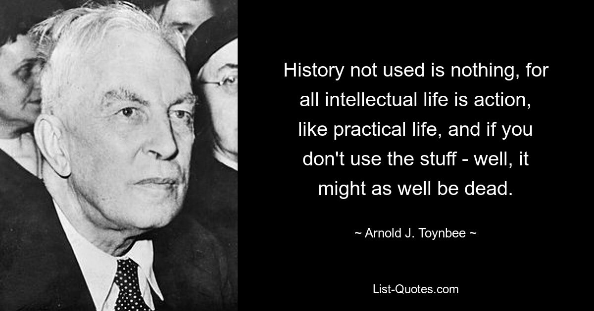 Geschichte, die nicht genutzt wird, ist nichts, denn alles intellektuelle Leben ist Aktion, genau wie das praktische Leben, und wenn man das Zeug nicht nutzt, könnte es genauso gut tot sein. — © Arnold J. Toynbee