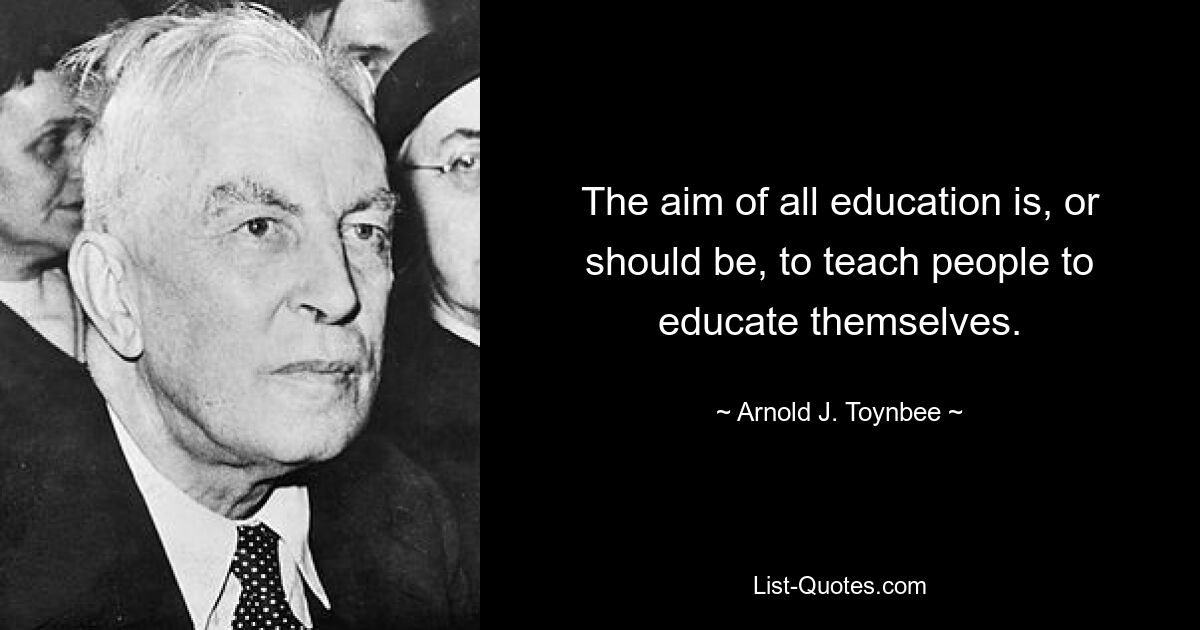 The aim of all education is, or should be, to teach people to educate themselves. — © Arnold J. Toynbee