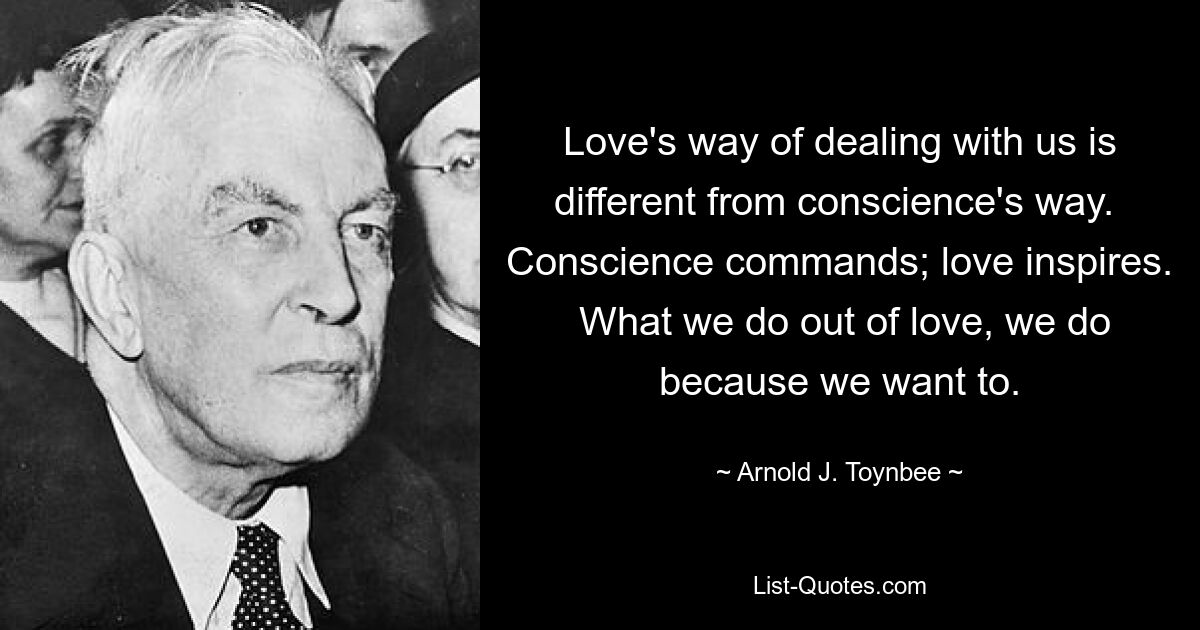 Love's way of dealing with us is different from conscience's way.  Conscience commands; love inspires.  What we do out of love, we do because we want to. — © Arnold J. Toynbee