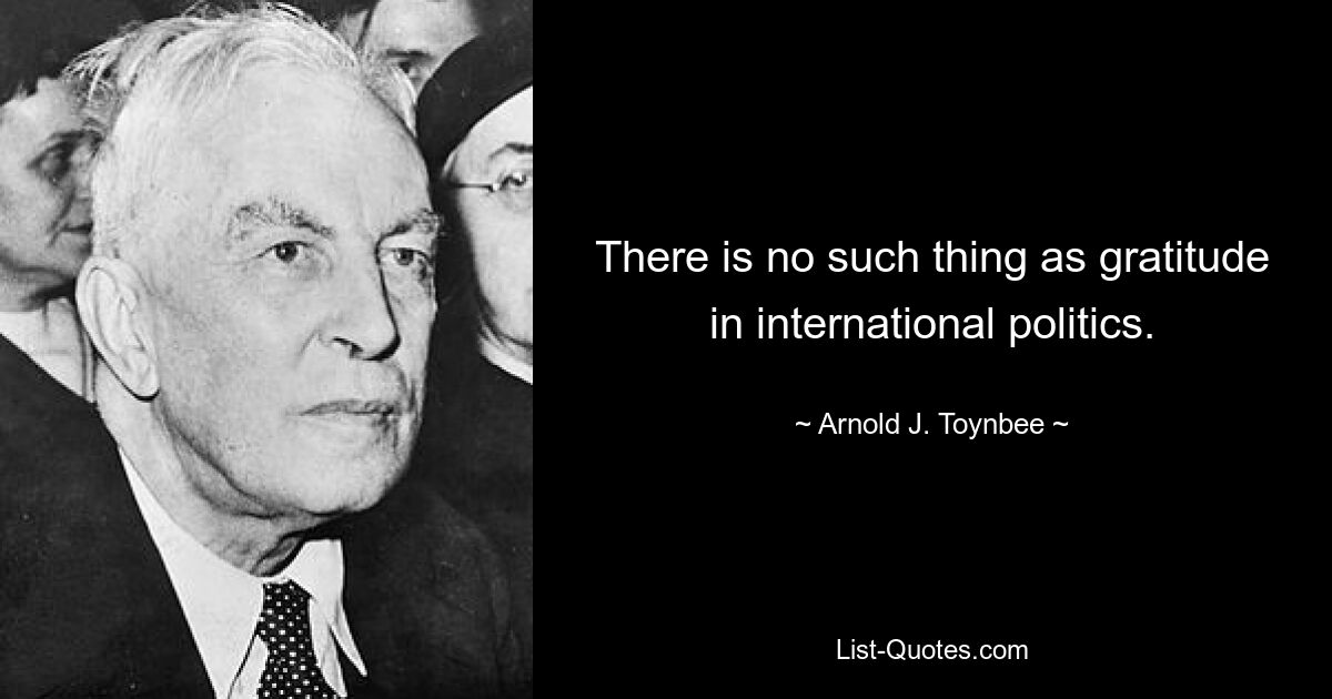 There is no such thing as gratitude in international politics. — © Arnold J. Toynbee