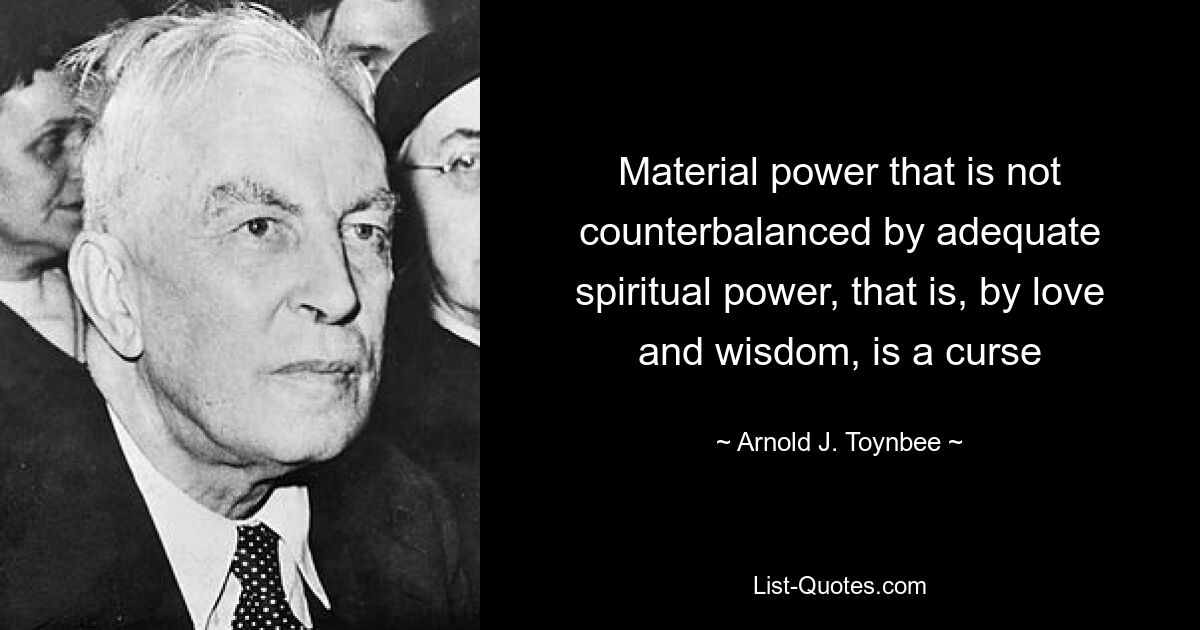 Material power that is not counterbalanced by adequate spiritual power, that is, by love and wisdom, is a curse — © Arnold J. Toynbee