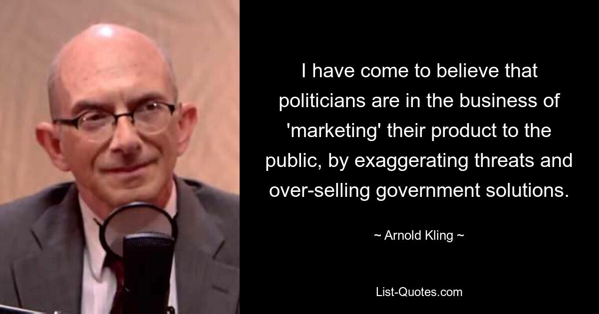 I have come to believe that politicians are in the business of 'marketing' their product to the public, by exaggerating threats and over-selling government solutions. — © Arnold Kling