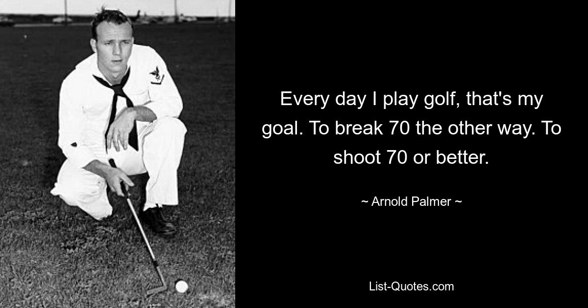 Every day I play golf, that's my goal. To break 70 the other way. To shoot 70 or better. — © Arnold Palmer