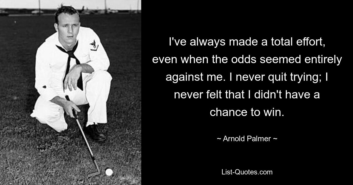 I've always made a total effort, even when the odds seemed entirely against me. I never quit trying; I never felt that I didn't have a chance to win. — © Arnold Palmer