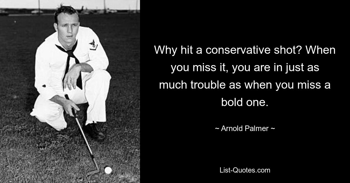 Why hit a conservative shot? When you miss it, you are in just as much trouble as when you miss a bold one. — © Arnold Palmer