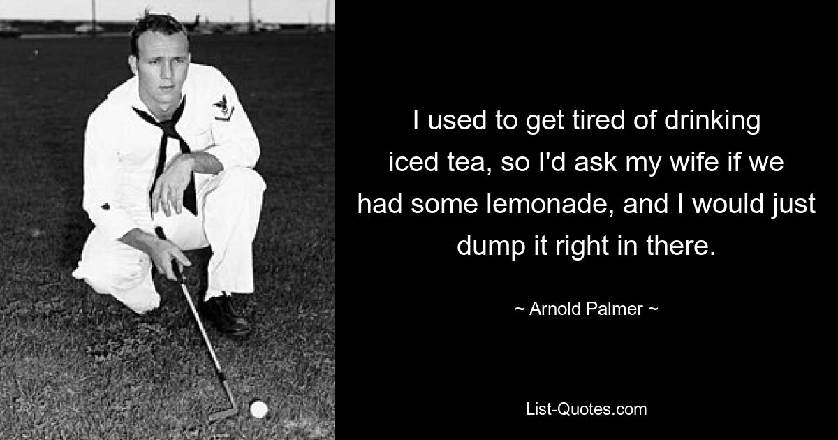 I used to get tired of drinking iced tea, so I'd ask my wife if we had some lemonade, and I would just dump it right in there. — © Arnold Palmer