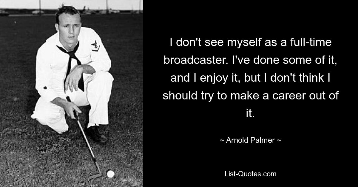 I don't see myself as a full-time broadcaster. I've done some of it, and I enjoy it, but I don't think I should try to make a career out of it. — © Arnold Palmer