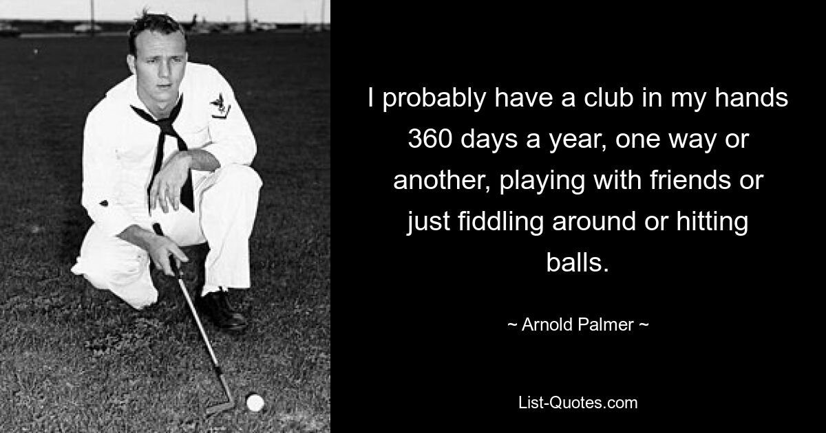 I probably have a club in my hands 360 days a year, one way or another, playing with friends or just fiddling around or hitting balls. — © Arnold Palmer