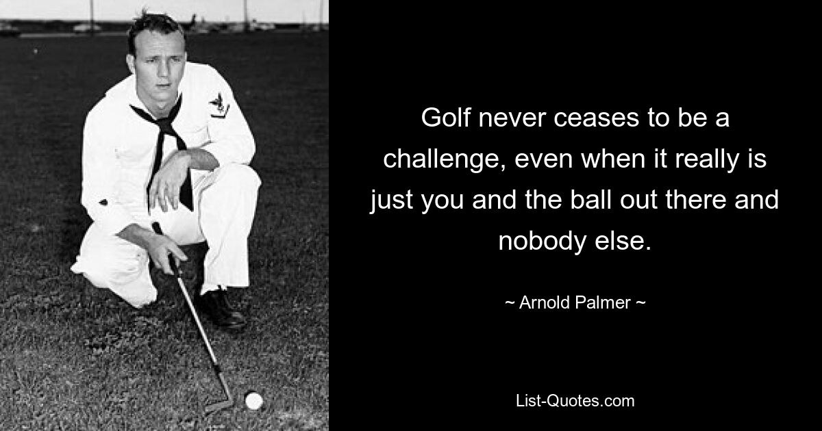 Golf never ceases to be a challenge, even when it really is just you and the ball out there and nobody else. — © Arnold Palmer