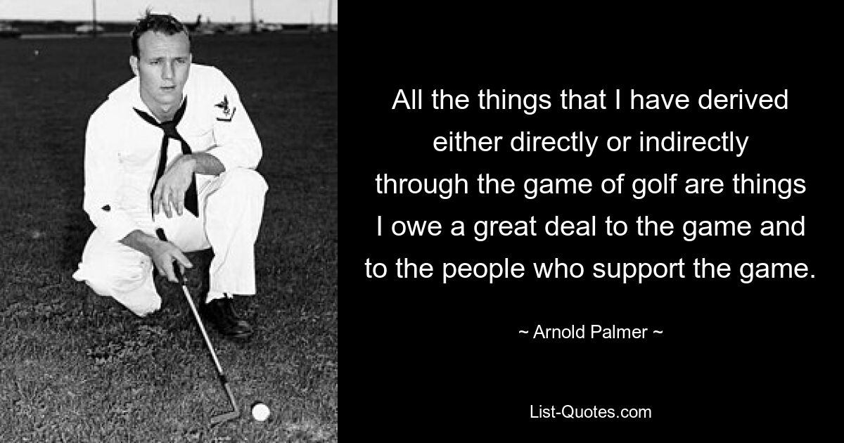 All the things that I have derived either directly or indirectly through the game of golf are things I owe a great deal to the game and to the people who support the game. — © Arnold Palmer