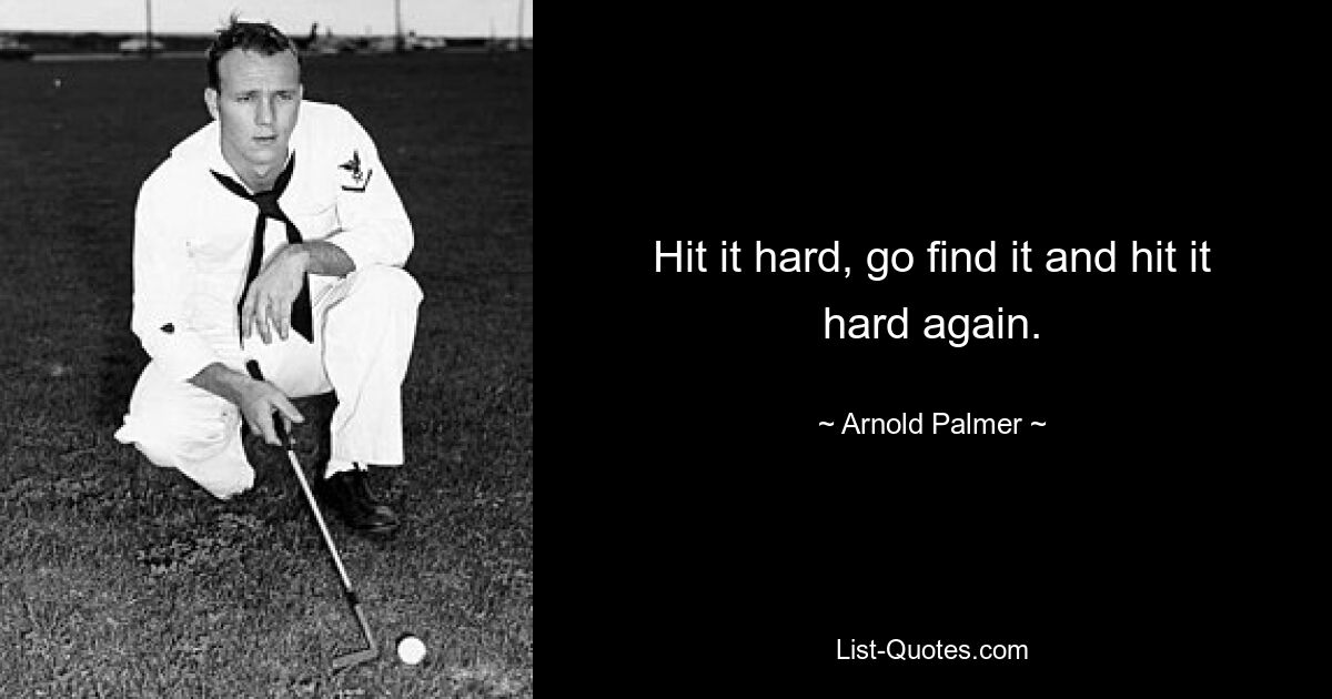 Hit it hard, go find it and hit it hard again. — © Arnold Palmer