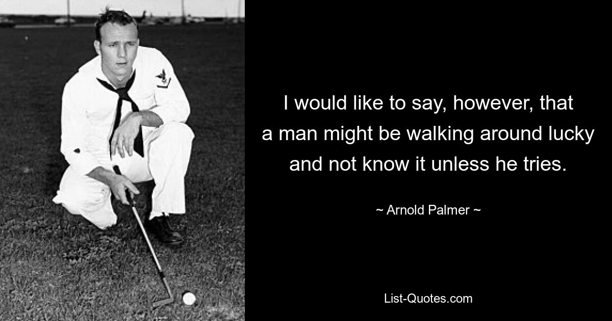 I would like to say, however, that a man might be walking around lucky and not know it unless he tries. — © Arnold Palmer