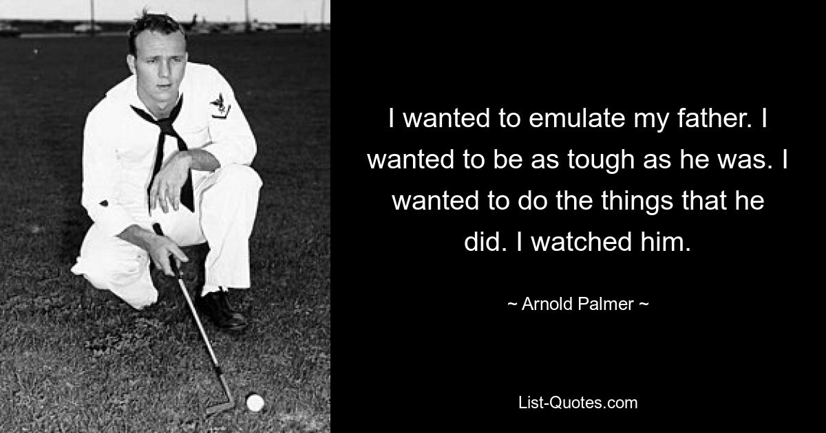 I wanted to emulate my father. I wanted to be as tough as he was. I wanted to do the things that he did. I watched him. — © Arnold Palmer