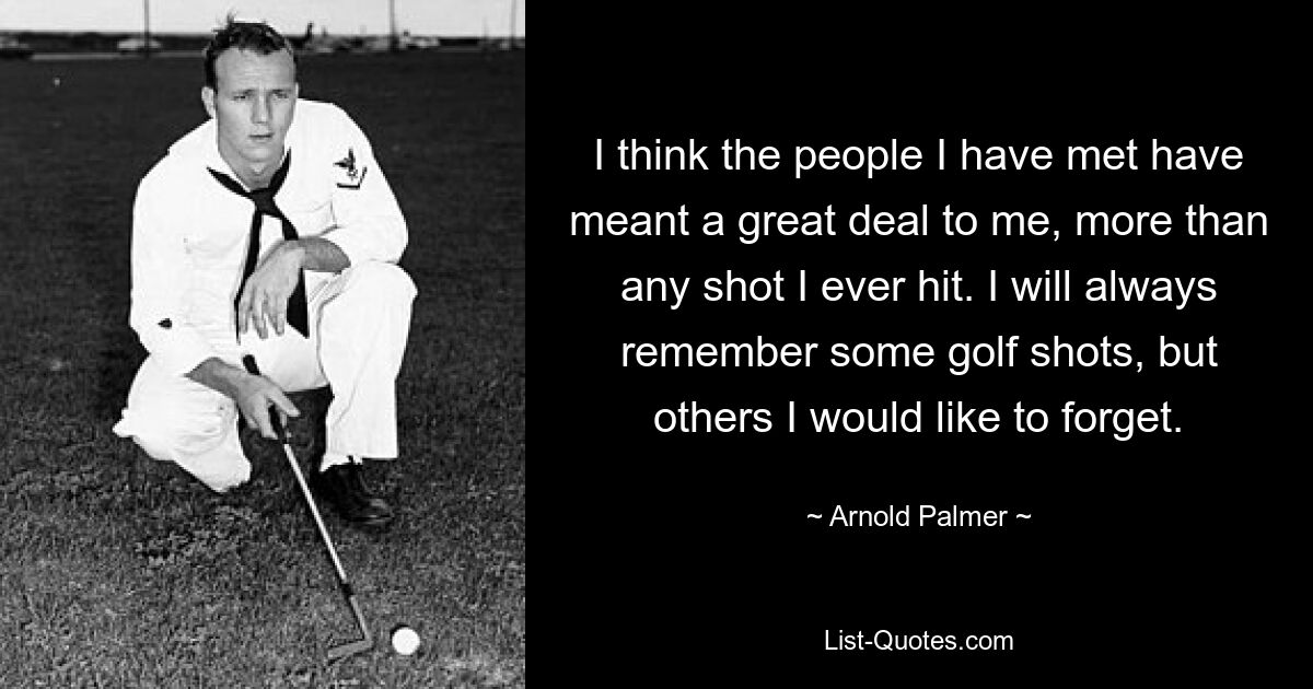 I think the people I have met have meant a great deal to me, more than any shot I ever hit. I will always remember some golf shots, but others I would like to forget. — © Arnold Palmer