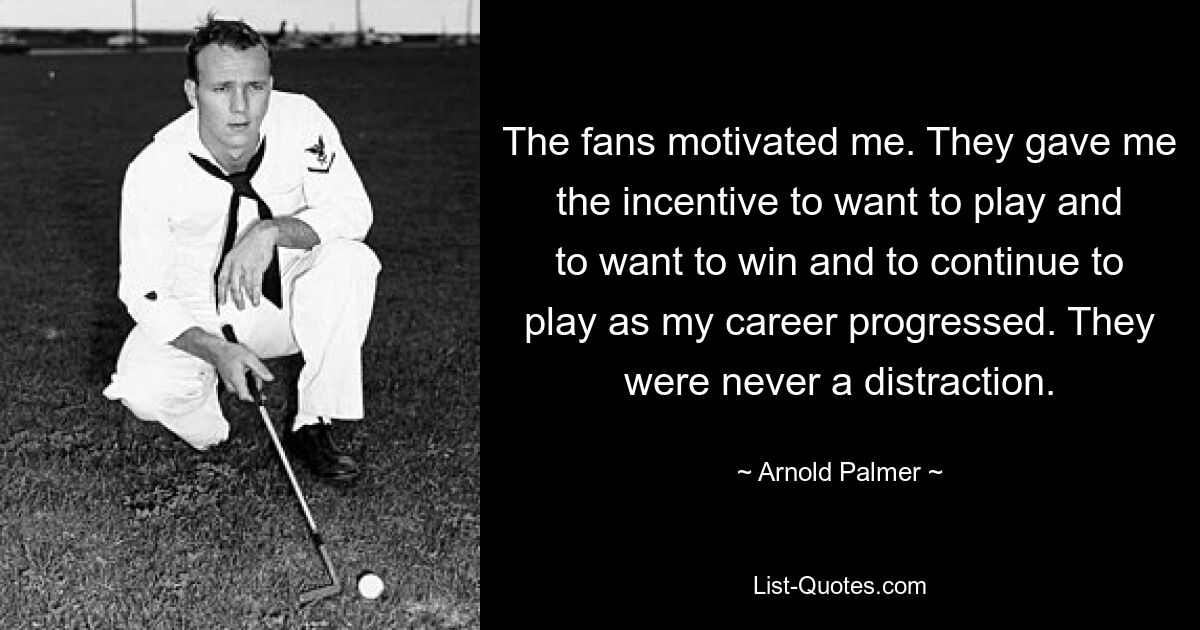 The fans motivated me. They gave me the incentive to want to play and to want to win and to continue to play as my career progressed. They were never a distraction. — © Arnold Palmer