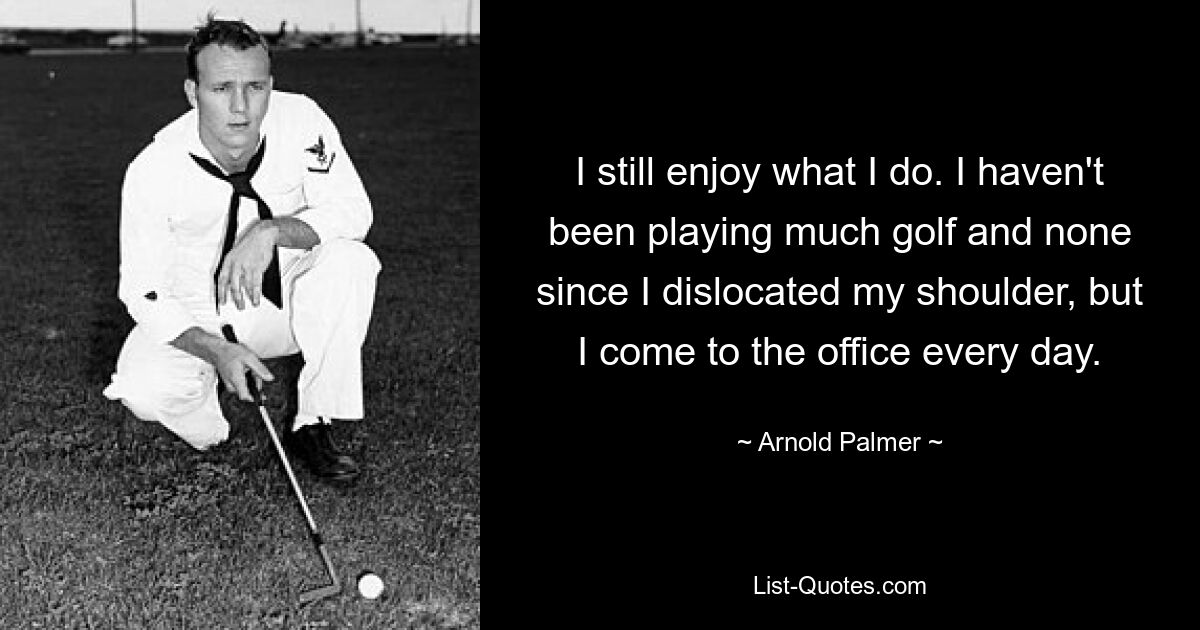 I still enjoy what I do. I haven't been playing much golf and none since I dislocated my shoulder, but I come to the office every day. — © Arnold Palmer