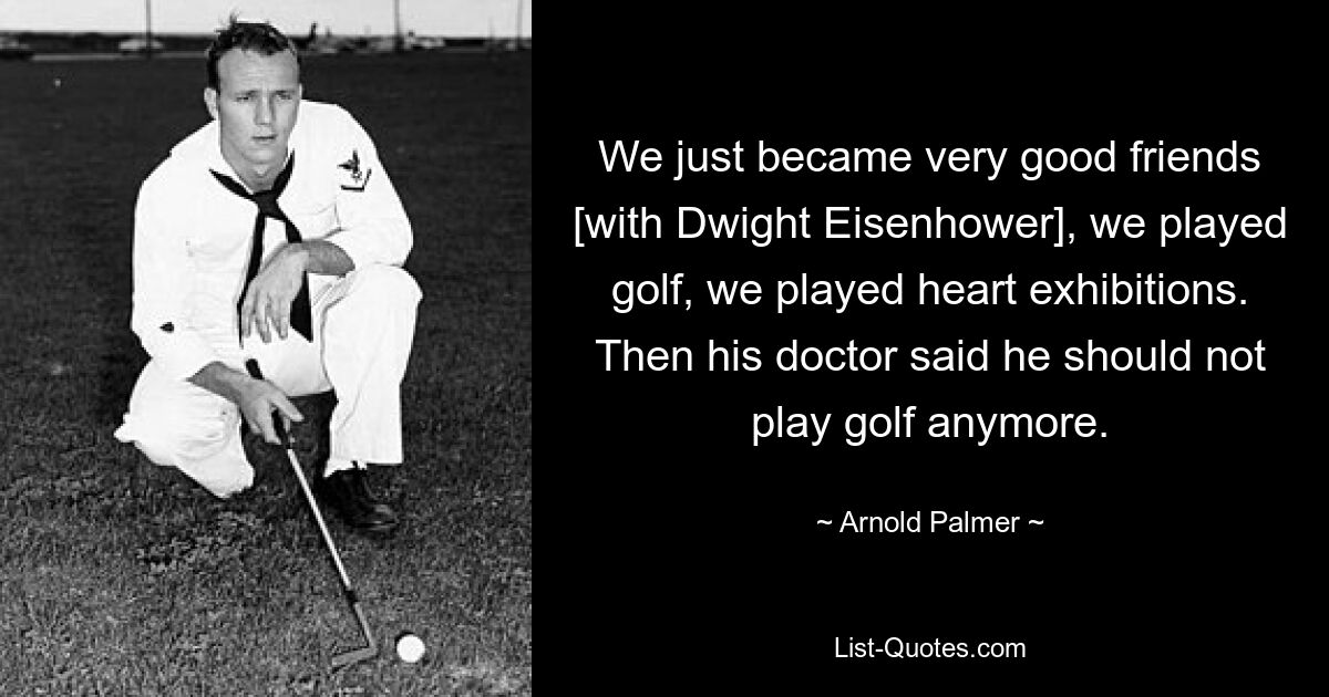 We just became very good friends [with Dwight Eisenhower], we played golf, we played heart exhibitions. Then his doctor said he should not play golf anymore. — © Arnold Palmer