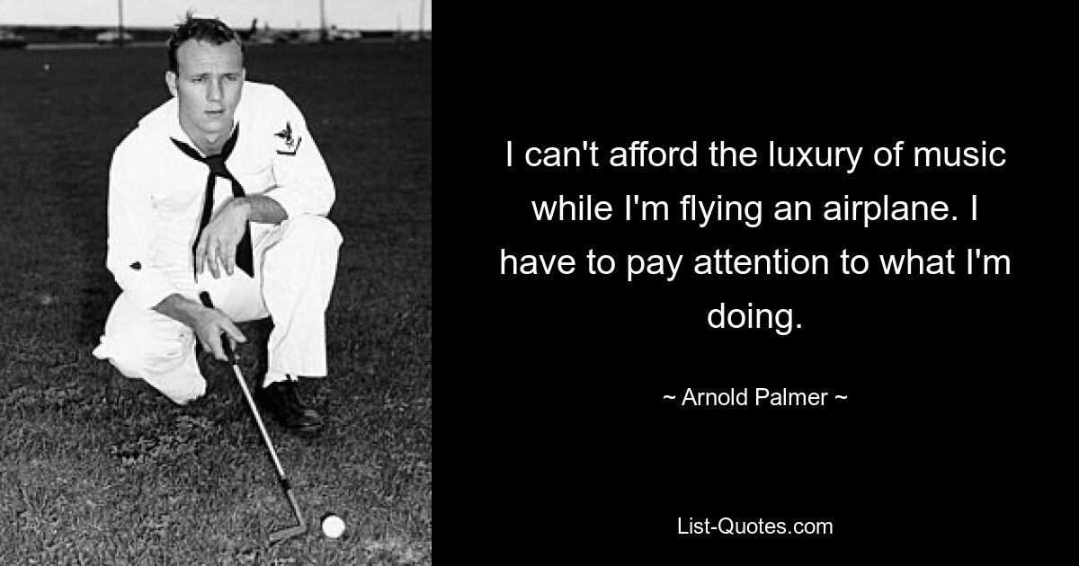 I can't afford the luxury of music while I'm flying an airplane. I have to pay attention to what I'm doing. — © Arnold Palmer