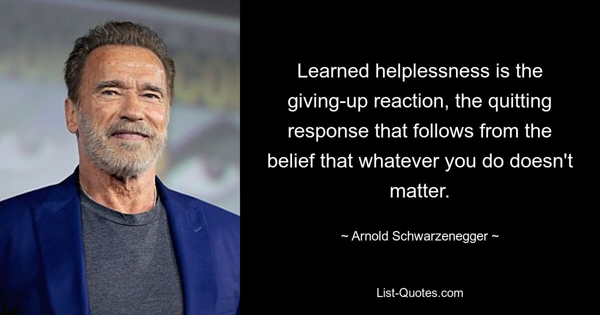 Learned helplessness is the giving-up reaction, the quitting response that follows from the belief that whatever you do doesn't matter. — © Arnold Schwarzenegger