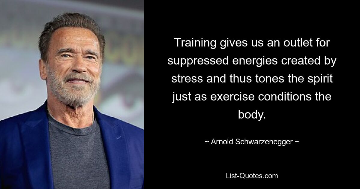 Training gives us an outlet for suppressed energies created by stress and thus tones the spirit just as exercise conditions the body. — © Arnold Schwarzenegger