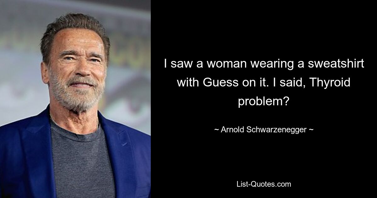 I saw a woman wearing a sweatshirt with Guess on it. I said, Thyroid problem? — © Arnold Schwarzenegger