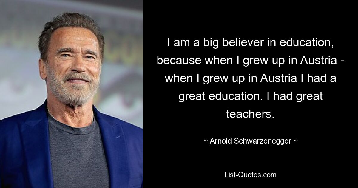 I am a big believer in education, because when I grew up in Austria - when I grew up in Austria I had a great education. I had great teachers. — © Arnold Schwarzenegger