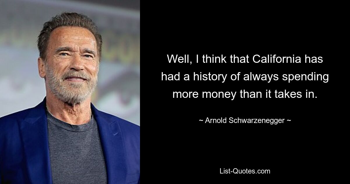 Well, I think that California has had a history of always spending more money than it takes in. — © Arnold Schwarzenegger