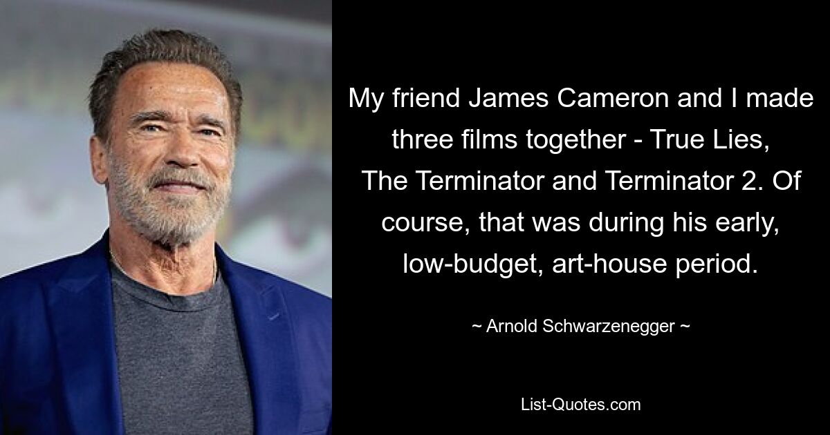 My friend James Cameron and I made three films together - True Lies, The Terminator and Terminator 2. Of course, that was during his early, low-budget, art-house period. — © Arnold Schwarzenegger