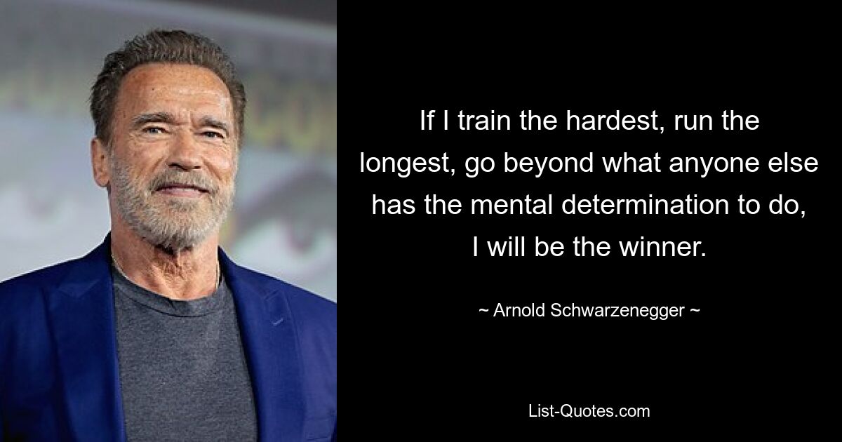 If I train the hardest, run the longest, go beyond what anyone else has the mental determination to do, I will be the winner. — © Arnold Schwarzenegger