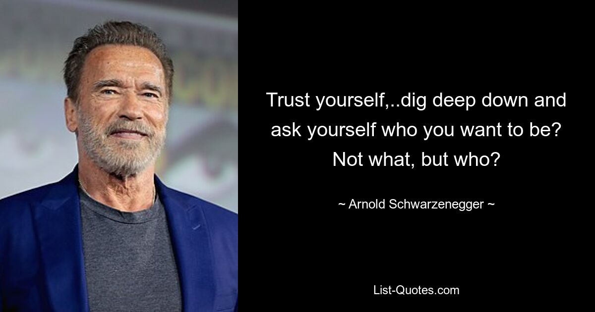 Trust yourself,..dig deep down and ask yourself who you want to be? Not what, but who? — © Arnold Schwarzenegger