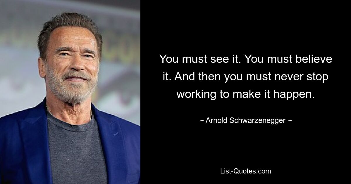 You must see it. You must believe it. And then you must never stop working to make it happen. — © Arnold Schwarzenegger