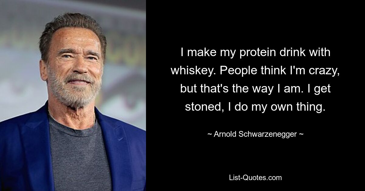 I make my protein drink with whiskey. People think I'm crazy, but that's the way I am. I get stoned, I do my own thing. — © Arnold Schwarzenegger