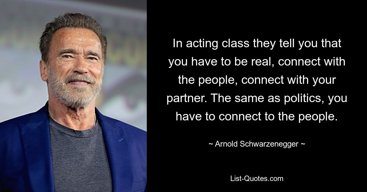 In acting class they tell you that you have to be real, connect with the people, connect with your partner. The same as politics, you have to connect to the people. — © Arnold Schwarzenegger