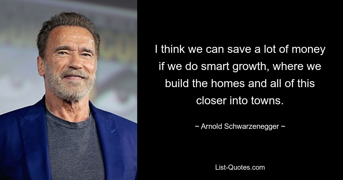 I think we can save a lot of money if we do smart growth, where we build the homes and all of this closer into towns. — © Arnold Schwarzenegger