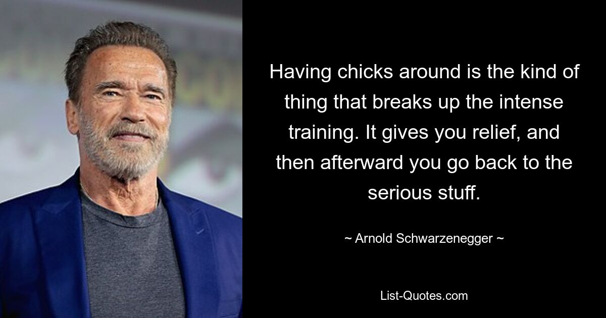 Having chicks around is the kind of thing that breaks up the intense training. It gives you relief, and then afterward you go back to the serious stuff. — © Arnold Schwarzenegger