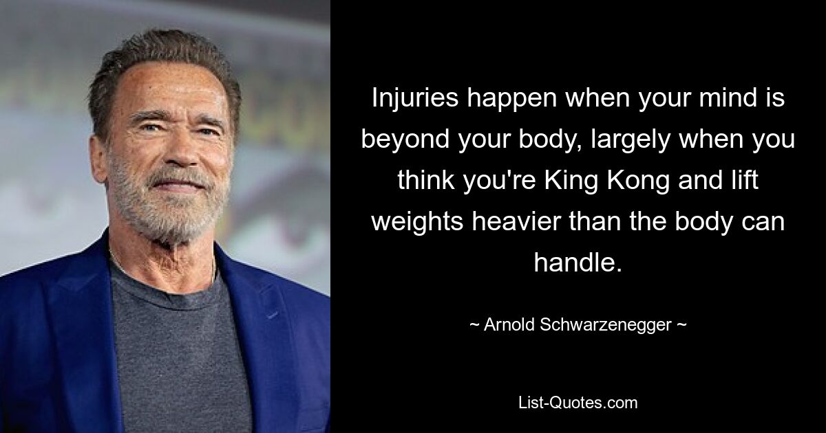 Injuries happen when your mind is beyond your body, largely when you think you're King Kong and lift weights heavier than the body can handle. — © Arnold Schwarzenegger