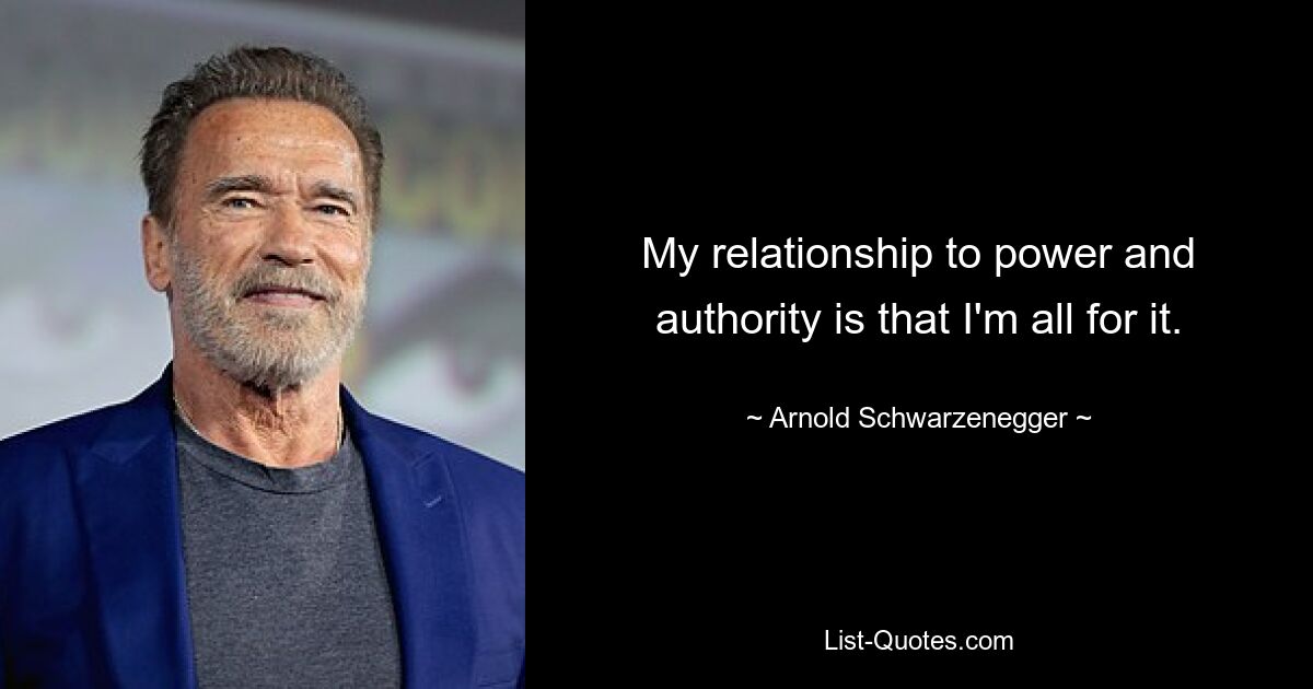 My relationship to power and authority is that I'm all for it. — © Arnold Schwarzenegger