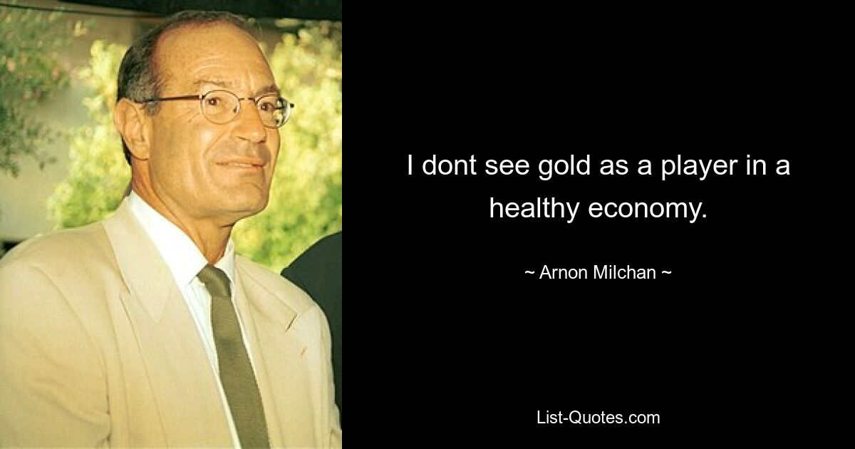 I dont see gold as a player in a healthy economy. — © Arnon Milchan