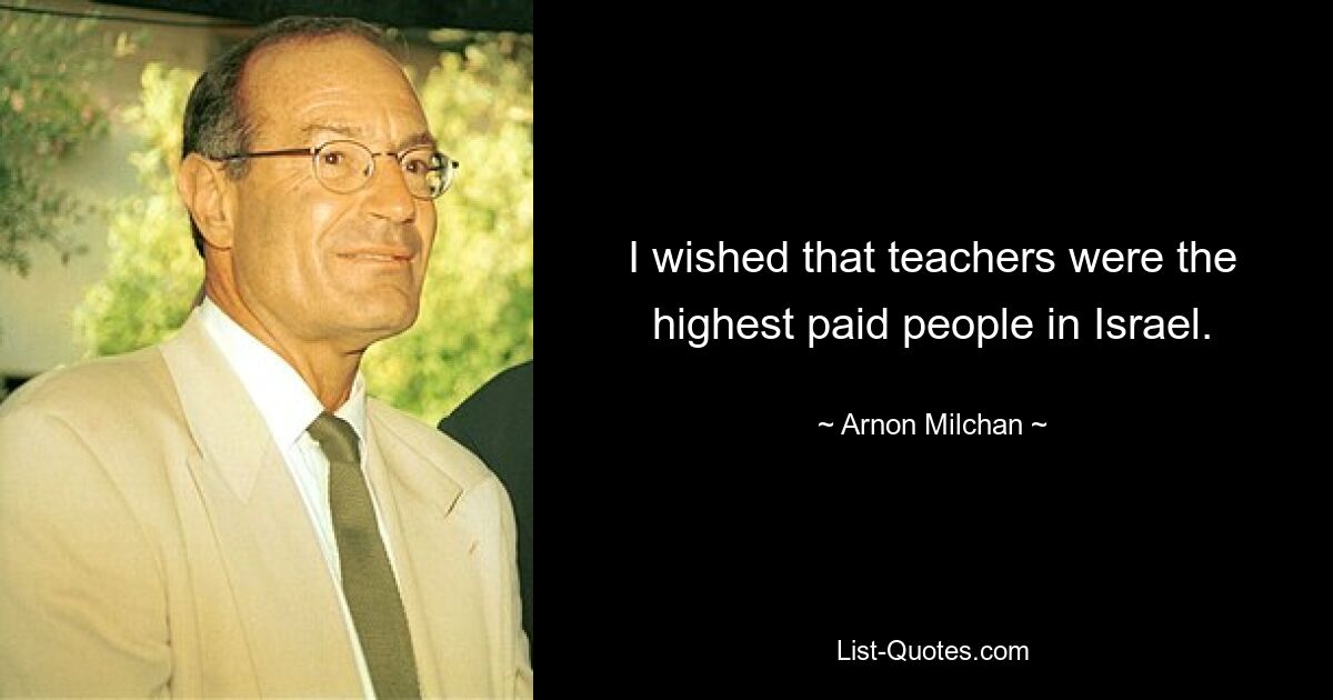 I wished that teachers were the highest paid people in Israel. — © Arnon Milchan