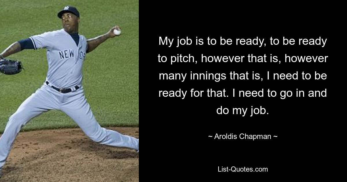 My job is to be ready, to be ready to pitch, however that is, however many innings that is, I need to be ready for that. I need to go in and do my job. — © Aroldis Chapman