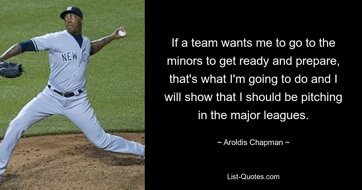 If a team wants me to go to the minors to get ready and prepare, that's what I'm going to do and I will show that I should be pitching in the major leagues. — © Aroldis Chapman