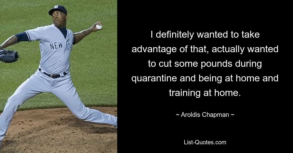 I definitely wanted to take advantage of that, actually wanted to cut some pounds during quarantine and being at home and training at home. — © Aroldis Chapman