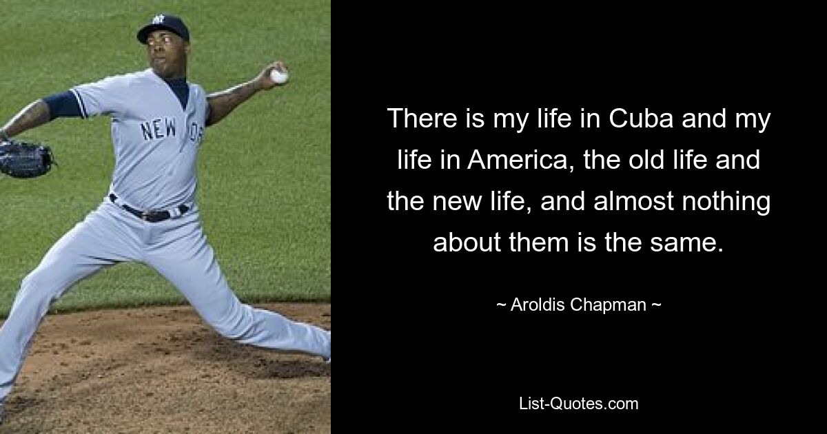 There is my life in Cuba and my life in America, the old life and the new life, and almost nothing about them is the same. — © Aroldis Chapman