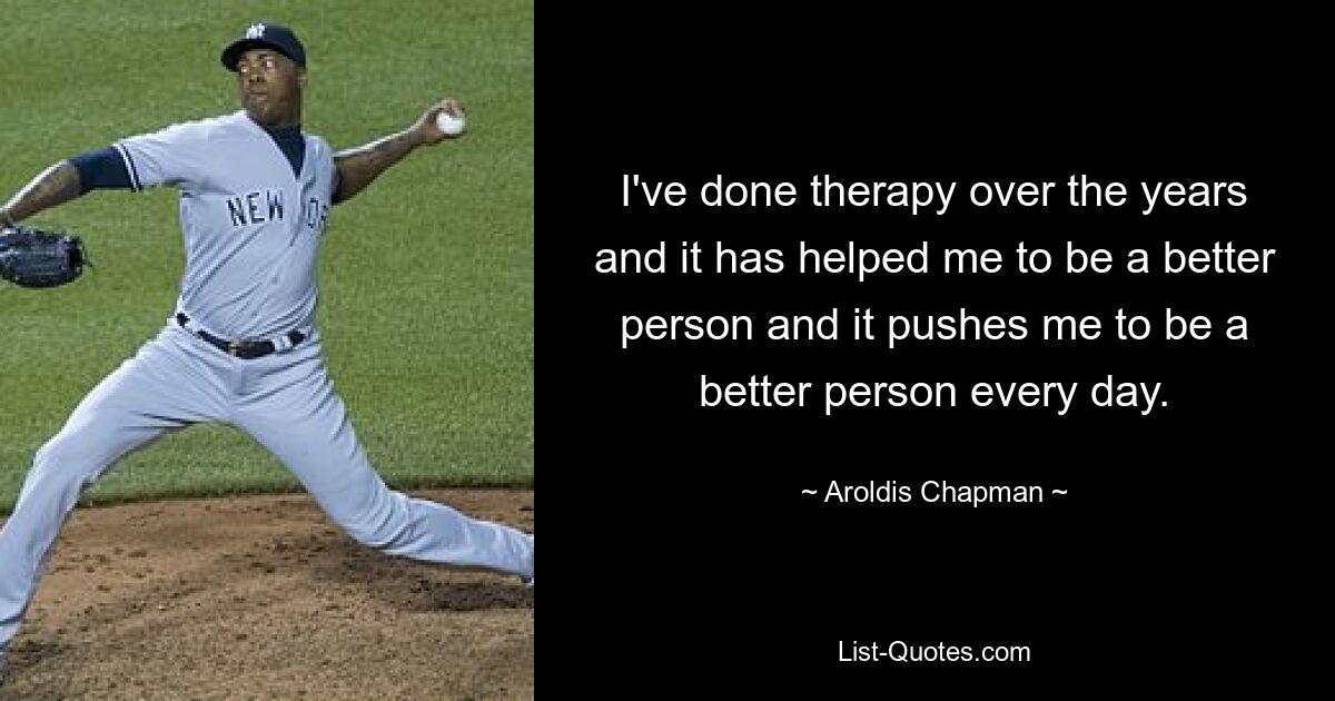 I've done therapy over the years and it has helped me to be a better person and it pushes me to be a better person every day. — © Aroldis Chapman